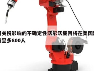因关税影响的不确定性沃尔沃集团将在美国裁员至多800人